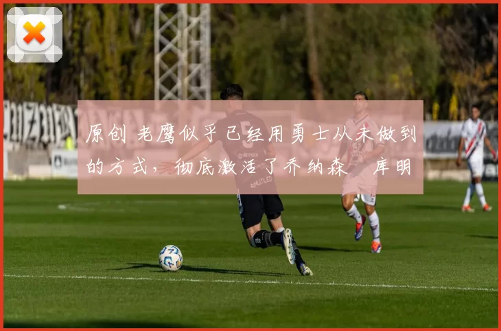 原创 老鹰似乎已经用勇士从未做到的方式,彻底激活了乔纳森・库明加