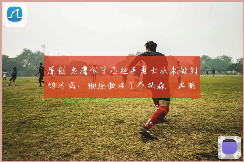 原创 老鹰似乎已经用勇士从未做到的方式,彻底激活了乔纳森・库明加