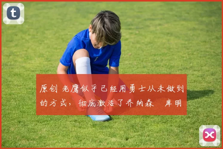 原创 老鹰似乎已经用勇士从未做到的方式,彻底激活了乔纳森・库明加