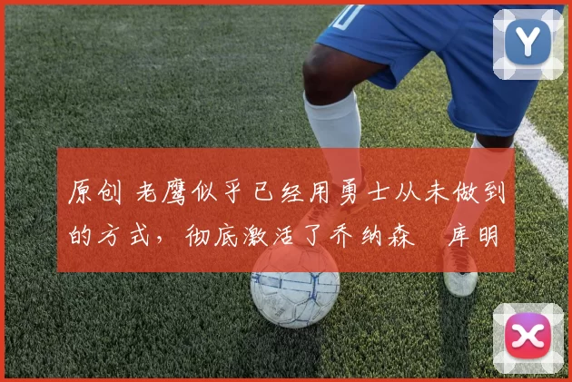 原创 老鹰似乎已经用勇士从未做到的方式，彻底激活了乔纳森・库明加