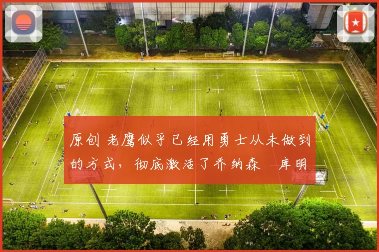 原创 老鹰似乎已经用勇士从未做到的方式,彻底激活了乔纳森・库明加