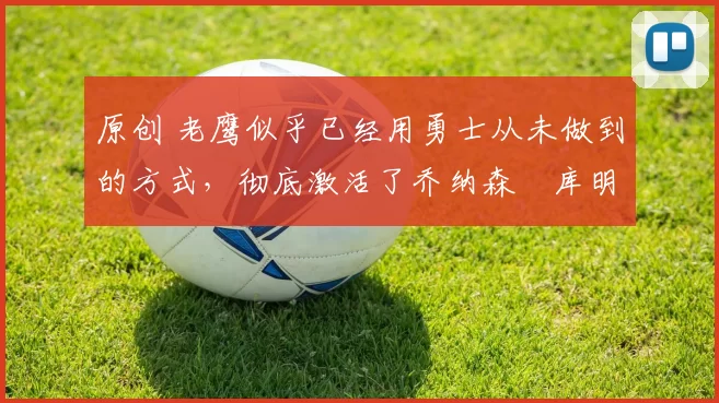 原创 老鹰似乎已经用勇士从未做到的方式，彻底激活了乔纳森・库明加