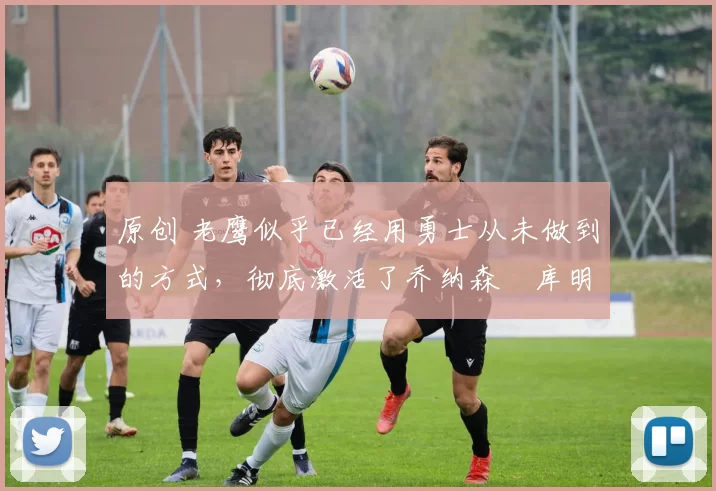 原创 老鹰似乎已经用勇士从未做到的方式,彻底激活了乔纳森・库明加