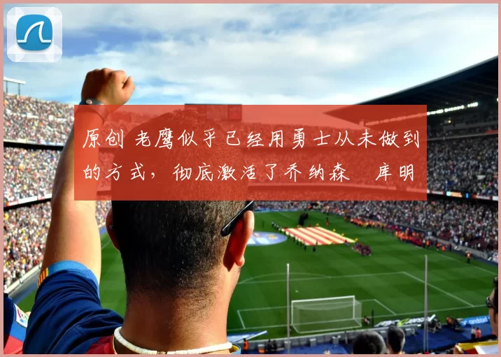 原创 老鹰似乎已经用勇士从未做到的方式,彻底激活了乔纳森・库明加