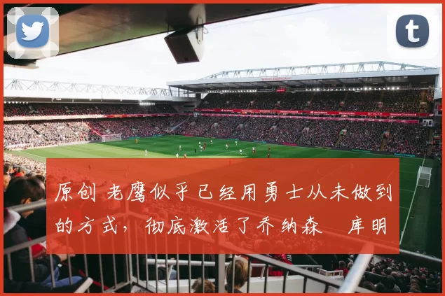 原创 老鹰似乎已经用勇士从未做到的方式，彻底激活了乔纳森・库明加