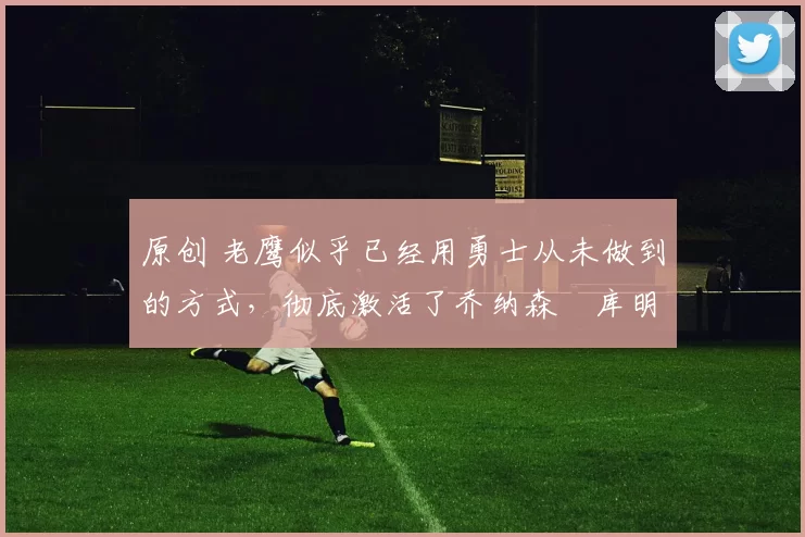 原创 老鹰似乎已经用勇士从未做到的方式，彻底激活了乔纳森・库明加