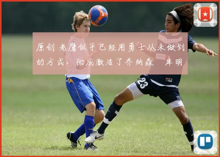 原创 老鹰似乎已经用勇士从未做到的方式，彻底激活了乔纳森・库明加