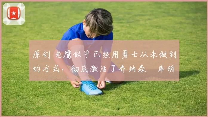 原创 老鹰似乎已经用勇士从未做到的方式,彻底激活了乔纳森・库明加