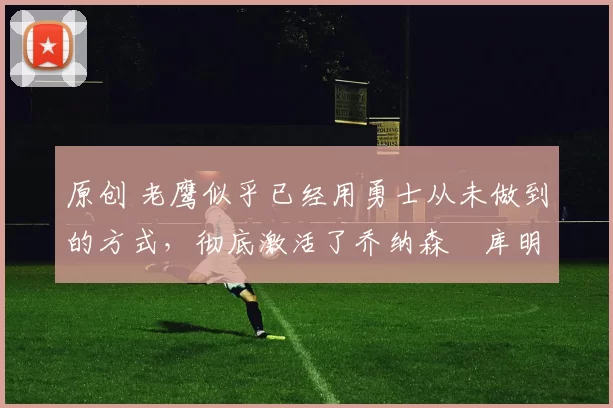 原创 老鹰似乎已经用勇士从未做到的方式,彻底激活了乔纳森・库明加