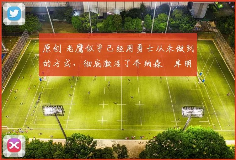 原创 老鹰似乎已经用勇士从未做到的方式，彻底激活了乔纳森・库明加