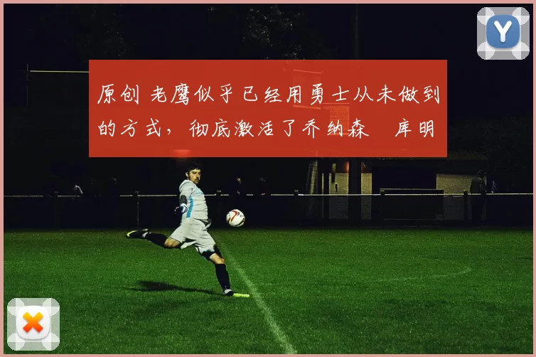 原创 老鹰似乎已经用勇士从未做到的方式，彻底激活了乔纳森・库明加