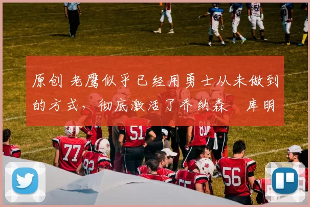 原创 老鹰似乎已经用勇士从未做到的方式，彻底激活了乔纳森・库明加