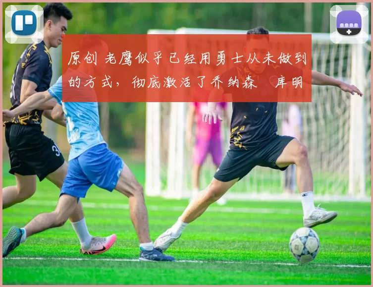 原创 老鹰似乎已经用勇士从未做到的方式，彻底激活了乔纳森・库明加