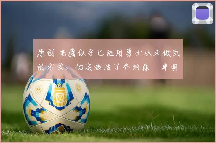 原创 老鹰似乎已经用勇士从未做到的方式，彻底激活了乔纳森・库明加