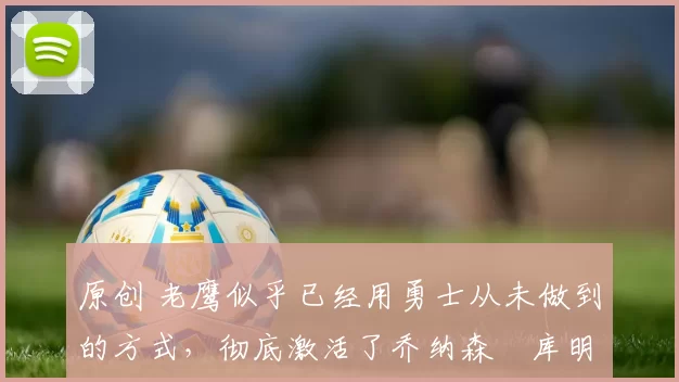 原创 老鹰似乎已经用勇士从未做到的方式，彻底激活了乔纳森・库明加