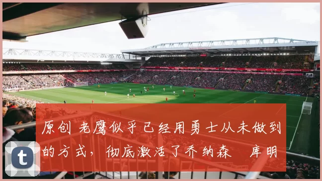 原创 老鹰似乎已经用勇士从未做到的方式,彻底激活了乔纳森・库明加