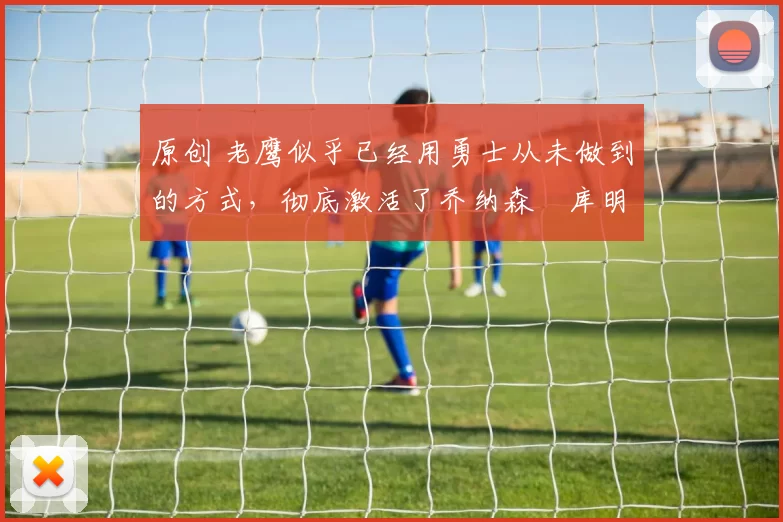 原创 老鹰似乎已经用勇士从未做到的方式，彻底激活了乔纳森・库明加