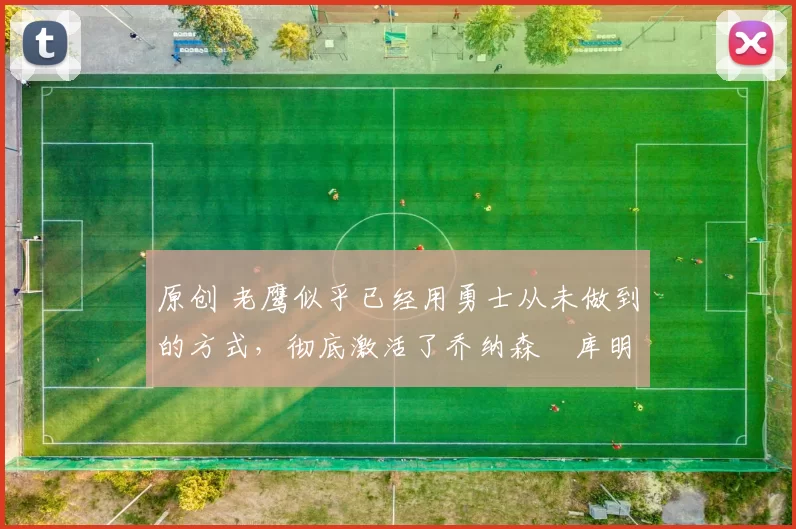 原创 老鹰似乎已经用勇士从未做到的方式，彻底激活了乔纳森・库明加