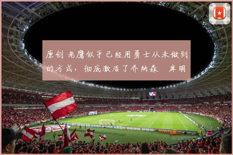 原创 老鹰似乎已经用勇士从未做到的方式，彻底激活了乔纳森・库明加