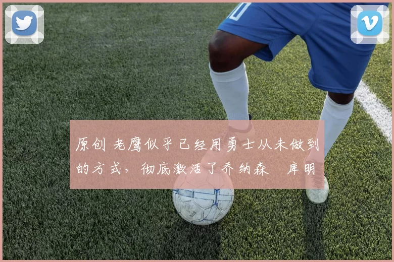 原创 老鹰似乎已经用勇士从未做到的方式,彻底激活了乔纳森・库明加