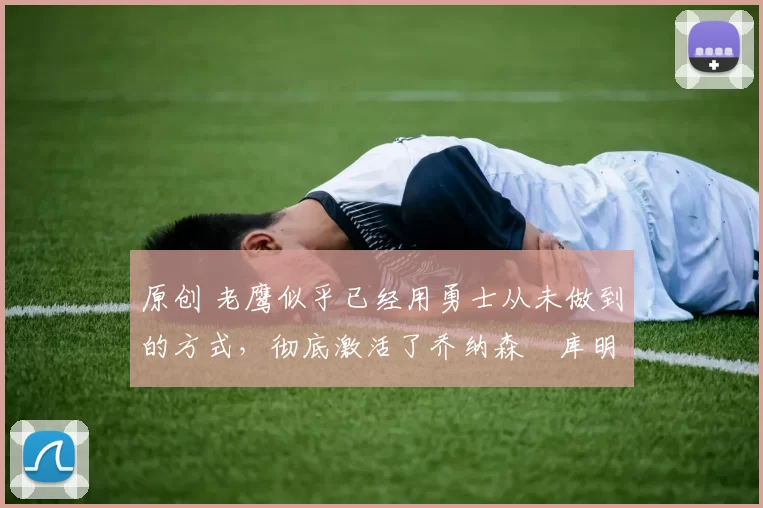 原创 老鹰似乎已经用勇士从未做到的方式，彻底激活了乔纳森・库明加