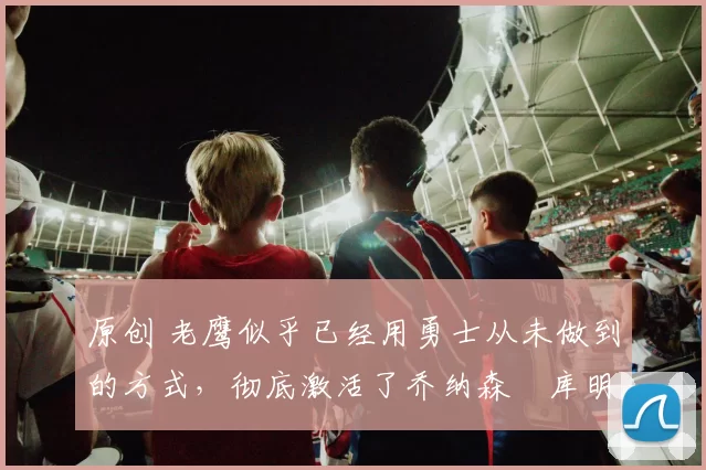 原创 老鹰似乎已经用勇士从未做到的方式，彻底激活了乔纳森・库明加