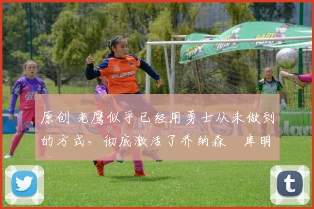 原创 老鹰似乎已经用勇士从未做到的方式,彻底激活了乔纳森・库明加