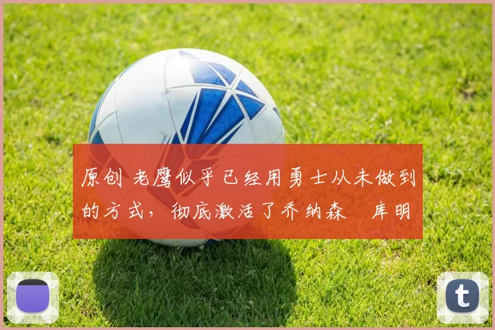 原创 老鹰似乎已经用勇士从未做到的方式,彻底激活了乔纳森・库明加