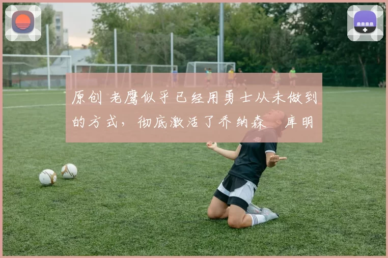 原创 老鹰似乎已经用勇士从未做到的方式,彻底激活了乔纳森・库明加