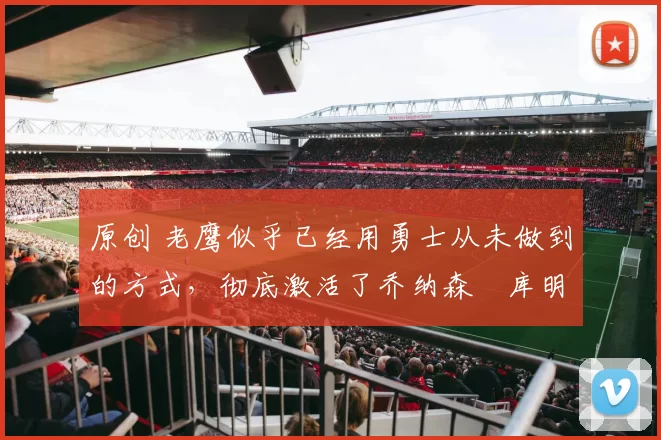 原创 老鹰似乎已经用勇士从未做到的方式，彻底激活了乔纳森・库明加