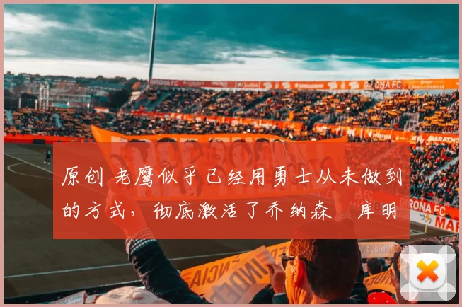 原创 老鹰似乎已经用勇士从未做到的方式，彻底激活了乔纳森・库明加