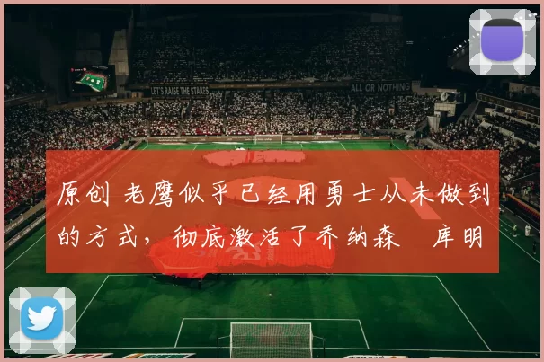 原创 老鹰似乎已经用勇士从未做到的方式，彻底激活了乔纳森・库明加