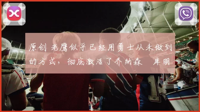 原创 老鹰似乎已经用勇士从未做到的方式,彻底激活了乔纳森・库明加