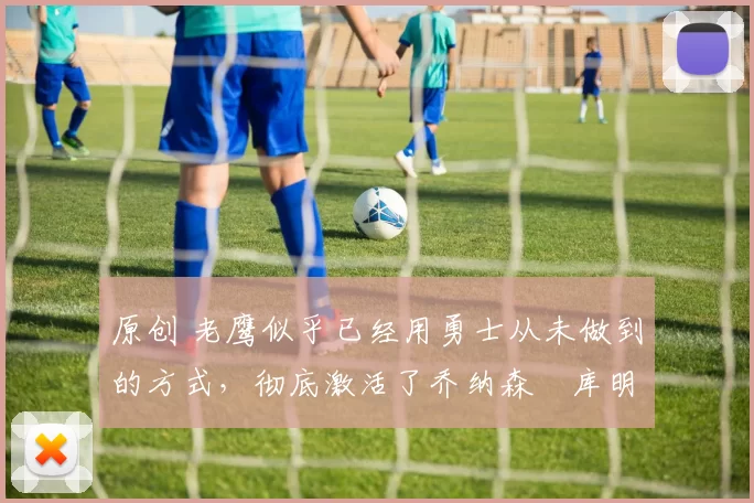 原创 老鹰似乎已经用勇士从未做到的方式,彻底激活了乔纳森・库明加