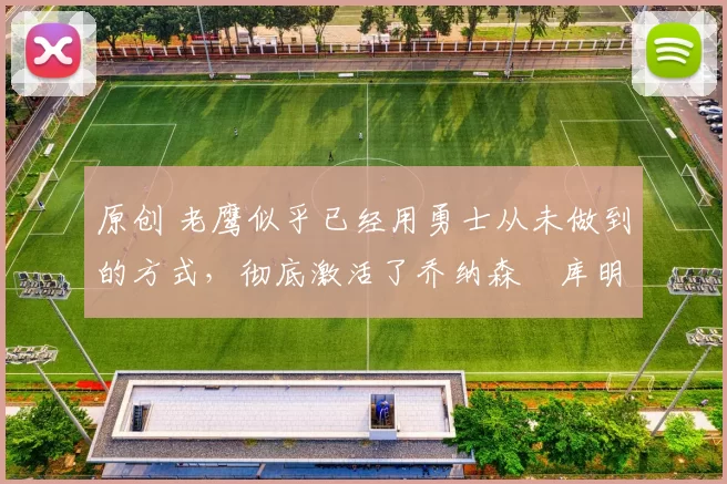 原创 老鹰似乎已经用勇士从未做到的方式，彻底激活了乔纳森・库明加