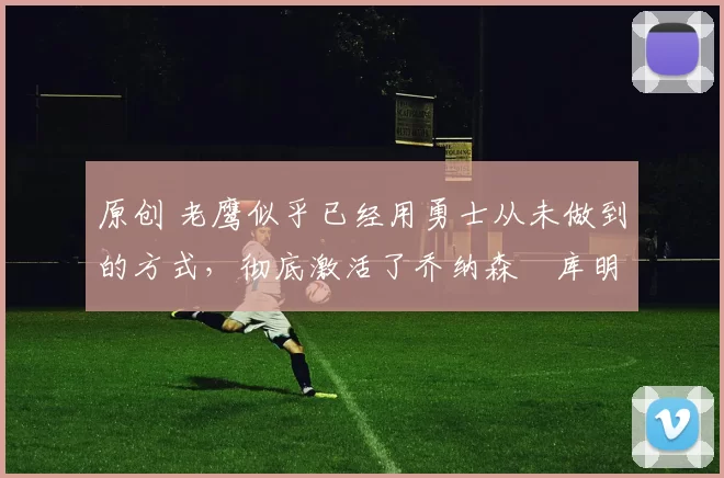 原创 老鹰似乎已经用勇士从未做到的方式，彻底激活了乔纳森・库明加