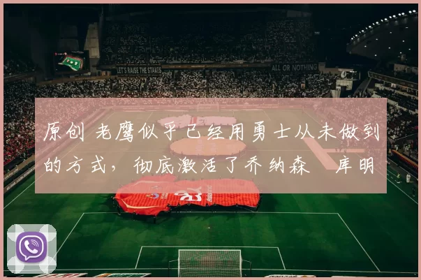 原创 老鹰似乎已经用勇士从未做到的方式，彻底激活了乔纳森・库明加