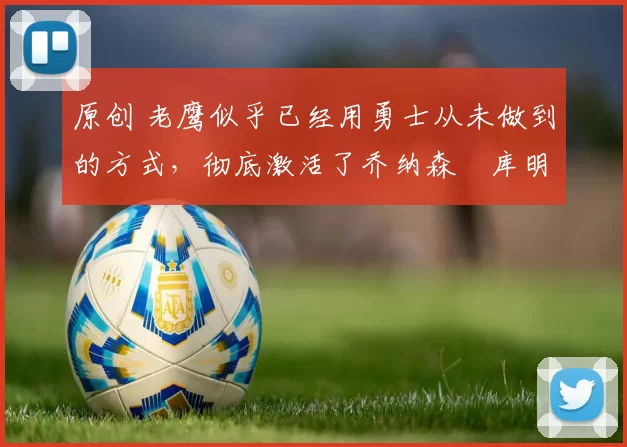 原创 老鹰似乎已经用勇士从未做到的方式，彻底激活了乔纳森・库明加