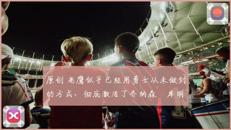 原创 老鹰似乎已经用勇士从未做到的方式，彻底激活了乔纳森・库明加