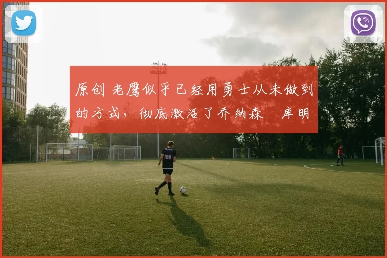 原创 老鹰似乎已经用勇士从未做到的方式，彻底激活了乔纳森・库明加