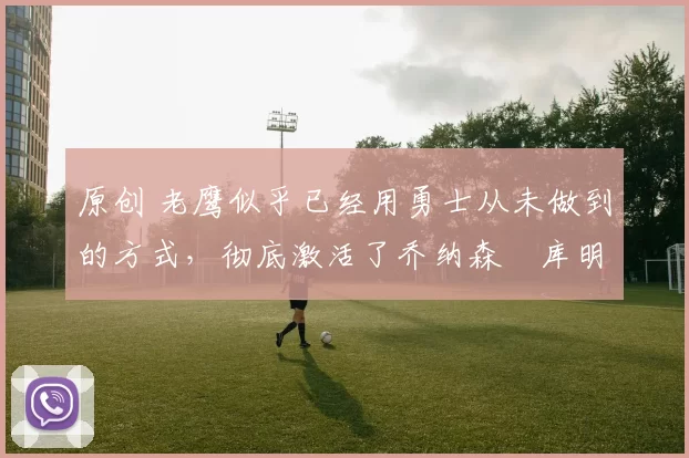 原创 老鹰似乎已经用勇士从未做到的方式，彻底激活了乔纳森・库明加