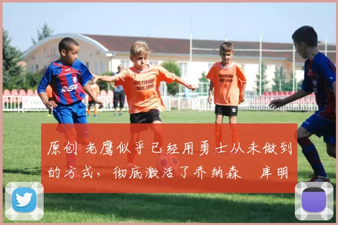 原创 老鹰似乎已经用勇士从未做到的方式，彻底激活了乔纳森・库明加