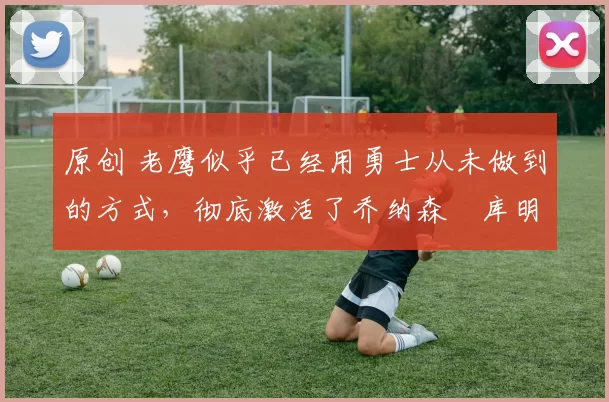 原创 老鹰似乎已经用勇士从未做到的方式，彻底激活了乔纳森・库明加