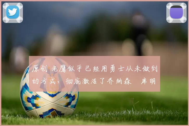 原创 老鹰似乎已经用勇士从未做到的方式,彻底激活了乔纳森・库明加