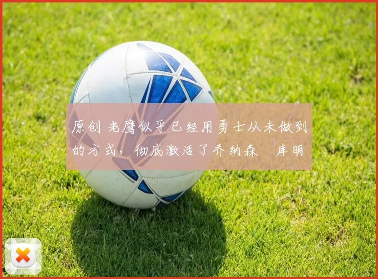 原创 老鹰似乎已经用勇士从未做到的方式，彻底激活了乔纳森・库明加