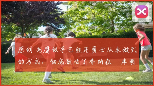 原创 老鹰似乎已经用勇士从未做到的方式,彻底激活了乔纳森・库明加