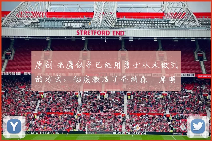 原创 老鹰似乎已经用勇士从未做到的方式，彻底激活了乔纳森・库明加