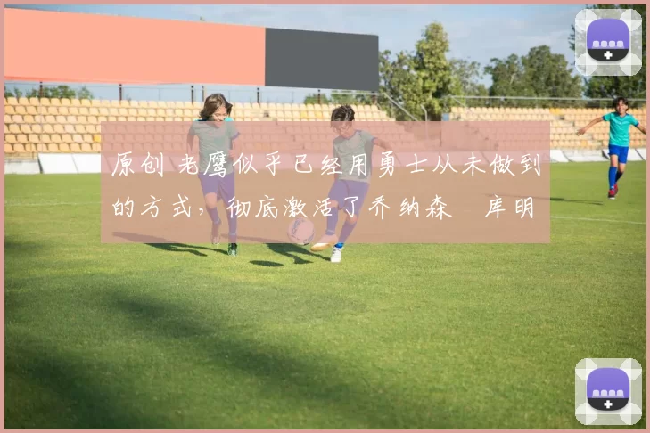 原创 老鹰似乎已经用勇士从未做到的方式,彻底激活了乔纳森・库明加