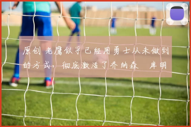 原创 老鹰似乎已经用勇士从未做到的方式，彻底激活了乔纳森・库明加