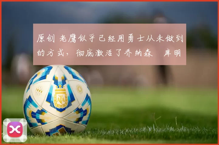 原创 老鹰似乎已经用勇士从未做到的方式，彻底激活了乔纳森・库明加